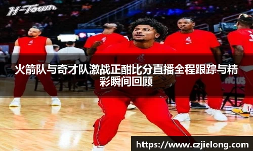 火箭队与奇才队激战正酣比分直播全程跟踪与精彩瞬间回顾