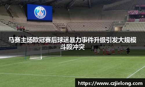 马赛主场欧冠赛后球迷暴力事件升级引发大规模斗殴冲突