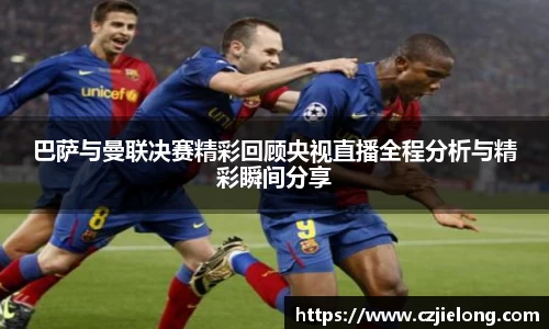 巴萨与曼联决赛精彩回顾央视直播全程分析与精彩瞬间分享