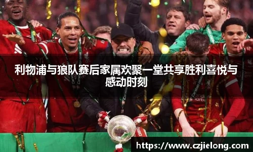 利物浦与狼队赛后家属欢聚一堂共享胜利喜悦与感动时刻